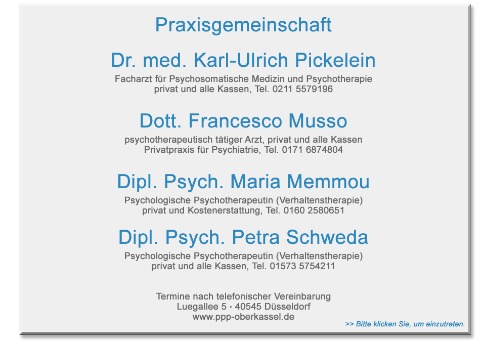 Praxisgemeinschaft >>Dr. med. Karl-Urlich Pickelein Facharzt fr Psychosomatische Medizin und Psychotherapie, privat und alle Kassen, Tel. 0211-5579196 >> Dott. Francesco Musso, psychotherapeutisch ttiger Arzt, privat und alle Kassen, Privatpraxis fr Psychiatrie, Tel. 0171 6874804 >> Dipl.Psych. Maria Memmou, Psychologische Psychotherapeutin (Verhaltenstherapie), privat und Kostenerstattung, Tel. 0160 2580651 >> Dipl.-Psych. Petra Schweda, Psychologische Psychotherapeutin, Verhaltenstherapie, Privat und alle Kassen Tel. 1573 5754211 >>Termine nach telefonischer Vereinbarung , Luegallee 5, 40545 Dsseldorf Oberkassel 